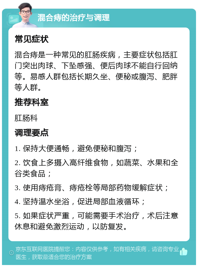 混合痔的治疗与调理 常见症状 混合痔是一种常见的肛肠疾病，主要症状包括肛门突出肉球、下坠感强、便后肉球不能自行回纳等。易感人群包括长期久坐、便秘或腹泻、肥胖等人群。 推荐科室 肛肠科 调理要点 1. 保持大便通畅，避免便秘和腹泻； 2. 饮食上多摄入高纤维食物，如蔬菜、水果和全谷类食品； 3. 使用痔疮膏、痔疮栓等局部药物缓解症状； 4. 坚持温水坐浴，促进局部血液循环； 5. 如果症状严重，可能需要手术治疗，术后注意休息和避免激烈运动，以防复发。