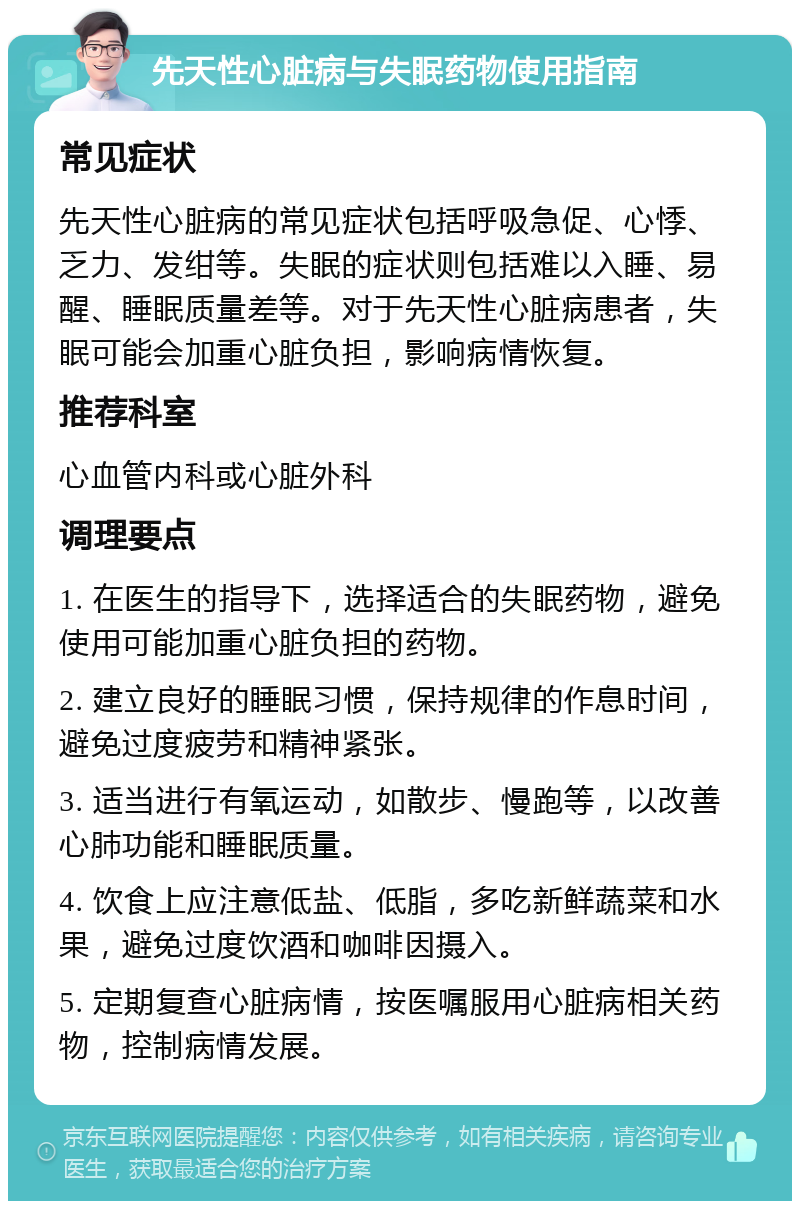 先天性心脏病与失眠药物使用指南 常见症状 先天性心脏病的常见症状包括呼吸急促、心悸、乏力、发绀等。失眠的症状则包括难以入睡、易醒、睡眠质量差等。对于先天性心脏病患者，失眠可能会加重心脏负担，影响病情恢复。 推荐科室 心血管内科或心脏外科 调理要点 1. 在医生的指导下，选择适合的失眠药物，避免使用可能加重心脏负担的药物。 2. 建立良好的睡眠习惯，保持规律的作息时间，避免过度疲劳和精神紧张。 3. 适当进行有氧运动，如散步、慢跑等，以改善心肺功能和睡眠质量。 4. 饮食上应注意低盐、低脂，多吃新鲜蔬菜和水果，避免过度饮酒和咖啡因摄入。 5. 定期复查心脏病情，按医嘱服用心脏病相关药物，控制病情发展。