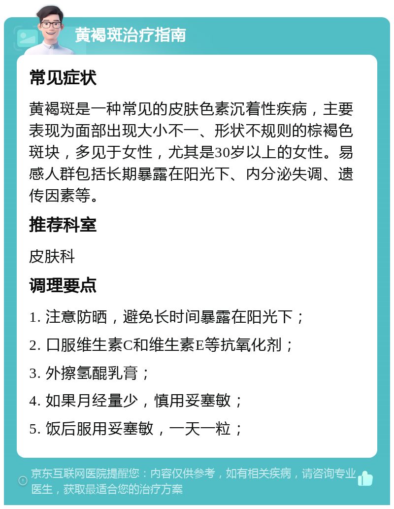 黄褐斑治疗指南 常见症状 黄褐斑是一种常见的皮肤色素沉着性疾病，主要表现为面部出现大小不一、形状不规则的棕褐色斑块，多见于女性，尤其是30岁以上的女性。易感人群包括长期暴露在阳光下、内分泌失调、遗传因素等。 推荐科室 皮肤科 调理要点 1. 注意防晒，避免长时间暴露在阳光下； 2. 口服维生素C和维生素E等抗氧化剂； 3. 外擦氢醌乳膏； 4. 如果月经量少，慎用妥塞敏； 5. 饭后服用妥塞敏，一天一粒；