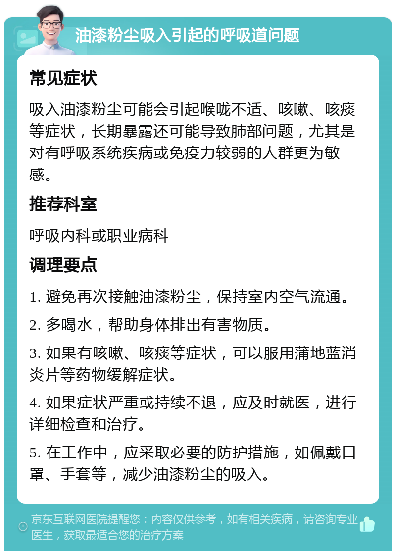 油漆粉尘吸入引起的呼吸道问题 常见症状 吸入油漆粉尘可能会引起喉咙不适、咳嗽、咳痰等症状，长期暴露还可能导致肺部问题，尤其是对有呼吸系统疾病或免疫力较弱的人群更为敏感。 推荐科室 呼吸内科或职业病科 调理要点 1. 避免再次接触油漆粉尘，保持室内空气流通。 2. 多喝水，帮助身体排出有害物质。 3. 如果有咳嗽、咳痰等症状，可以服用蒲地蓝消炎片等药物缓解症状。 4. 如果症状严重或持续不退，应及时就医，进行详细检查和治疗。 5. 在工作中，应采取必要的防护措施，如佩戴口罩、手套等，减少油漆粉尘的吸入。