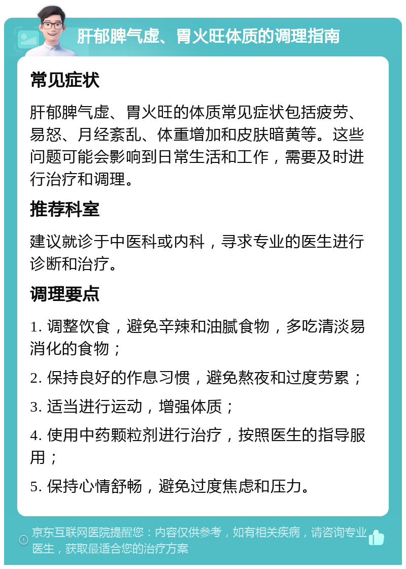 肝郁脾气虚、胃火旺体质的调理指南 常见症状 肝郁脾气虚、胃火旺的体质常见症状包括疲劳、易怒、月经紊乱、体重增加和皮肤暗黄等。这些问题可能会影响到日常生活和工作，需要及时进行治疗和调理。 推荐科室 建议就诊于中医科或内科，寻求专业的医生进行诊断和治疗。 调理要点 1. 调整饮食，避免辛辣和油腻食物，多吃清淡易消化的食物； 2. 保持良好的作息习惯，避免熬夜和过度劳累； 3. 适当进行运动，增强体质； 4. 使用中药颗粒剂进行治疗，按照医生的指导服用； 5. 保持心情舒畅，避免过度焦虑和压力。