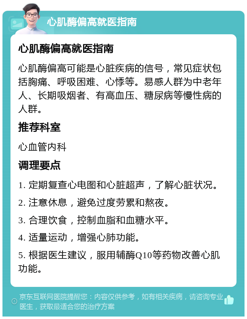 心肌酶偏高就医指南 心肌酶偏高就医指南 心肌酶偏高可能是心脏疾病的信号，常见症状包括胸痛、呼吸困难、心悸等。易感人群为中老年人、长期吸烟者、有高血压、糖尿病等慢性病的人群。 推荐科室 心血管内科 调理要点 1. 定期复查心电图和心脏超声，了解心脏状况。 2. 注意休息，避免过度劳累和熬夜。 3. 合理饮食，控制血脂和血糖水平。 4. 适量运动，增强心肺功能。 5. 根据医生建议，服用辅酶Q10等药物改善心肌功能。