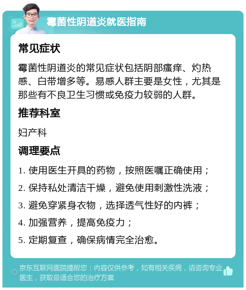 霉菌性阴道炎就医指南 常见症状 霉菌性阴道炎的常见症状包括阴部瘙痒、灼热感、白带增多等。易感人群主要是女性，尤其是那些有不良卫生习惯或免疫力较弱的人群。 推荐科室 妇产科 调理要点 1. 使用医生开具的药物，按照医嘱正确使用； 2. 保持私处清洁干燥，避免使用刺激性洗液； 3. 避免穿紧身衣物，选择透气性好的内裤； 4. 加强营养，提高免疫力； 5. 定期复查，确保病情完全治愈。