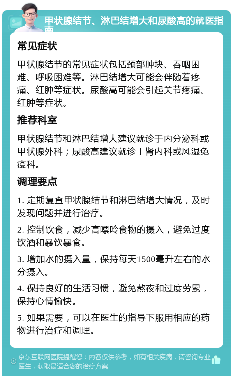 甲状腺结节、淋巴结增大和尿酸高的就医指南 常见症状 甲状腺结节的常见症状包括颈部肿块、吞咽困难、呼吸困难等。淋巴结增大可能会伴随着疼痛、红肿等症状。尿酸高可能会引起关节疼痛、红肿等症状。 推荐科室 甲状腺结节和淋巴结增大建议就诊于内分泌科或甲状腺外科；尿酸高建议就诊于肾内科或风湿免疫科。 调理要点 1. 定期复查甲状腺结节和淋巴结增大情况，及时发现问题并进行治疗。 2. 控制饮食，减少高嘌呤食物的摄入，避免过度饮酒和暴饮暴食。 3. 增加水的摄入量，保持每天1500毫升左右的水分摄入。 4. 保持良好的生活习惯，避免熬夜和过度劳累，保持心情愉快。 5. 如果需要，可以在医生的指导下服用相应的药物进行治疗和调理。