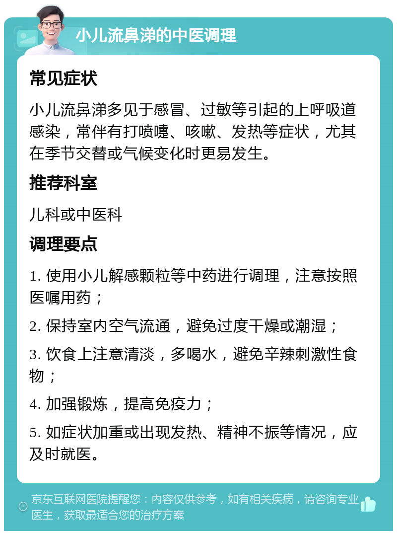 小儿流鼻涕的中医调理 常见症状 小儿流鼻涕多见于感冒、过敏等引起的上呼吸道感染，常伴有打喷嚏、咳嗽、发热等症状，尤其在季节交替或气候变化时更易发生。 推荐科室 儿科或中医科 调理要点 1. 使用小儿解感颗粒等中药进行调理，注意按照医嘱用药； 2. 保持室内空气流通，避免过度干燥或潮湿； 3. 饮食上注意清淡，多喝水，避免辛辣刺激性食物； 4. 加强锻炼，提高免疫力； 5. 如症状加重或出现发热、精神不振等情况，应及时就医。