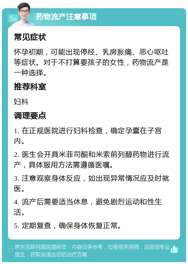 药物流产注意事项 常见症状 怀孕初期，可能出现停经、乳房胀痛、恶心呕吐等症状。对于不打算要孩子的女性，药物流产是一种选择。 推荐科室 妇科 调理要点 1. 在正规医院进行妇科检查，确定孕囊在子宫内。 2. 医生会开具米菲司酮和米索前列醇药物进行流产，具体服用方法需遵循医嘱。 3. 注意观察身体反应，如出现异常情况应及时就医。 4. 流产后需要适当休息，避免剧烈运动和性生活。 5. 定期复查，确保身体恢复正常。