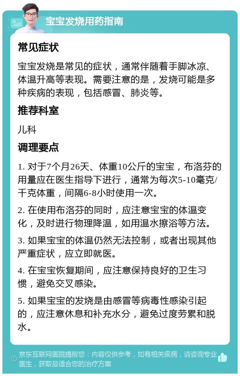 宝宝发烧用药指南 常见症状 宝宝发烧是常见的症状，通常伴随着手脚冰凉、体温升高等表现。需要注意的是，发烧可能是多种疾病的表现，包括感冒、肺炎等。 推荐科室 儿科 调理要点 1. 对于7个月26天、体重10公斤的宝宝，布洛芬的用量应在医生指导下进行，通常为每次5-10毫克/千克体重，间隔6-8小时使用一次。 2. 在使用布洛芬的同时，应注意宝宝的体温变化，及时进行物理降温，如用温水擦浴等方法。 3. 如果宝宝的体温仍然无法控制，或者出现其他严重症状，应立即就医。 4. 在宝宝恢复期间，应注意保持良好的卫生习惯，避免交叉感染。 5. 如果宝宝的发烧是由感冒等病毒性感染引起的，应注意休息和补充水分，避免过度劳累和脱水。