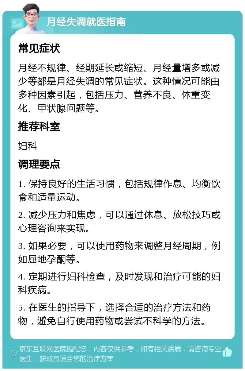 月经失调就医指南 常见症状 月经不规律、经期延长或缩短、月经量增多或减少等都是月经失调的常见症状。这种情况可能由多种因素引起，包括压力、营养不良、体重变化、甲状腺问题等。 推荐科室 妇科 调理要点 1. 保持良好的生活习惯，包括规律作息、均衡饮食和适量运动。 2. 减少压力和焦虑，可以通过休息、放松技巧或心理咨询来实现。 3. 如果必要，可以使用药物来调整月经周期，例如屈地孕酮等。 4. 定期进行妇科检查，及时发现和治疗可能的妇科疾病。 5. 在医生的指导下，选择合适的治疗方法和药物，避免自行使用药物或尝试不科学的方法。