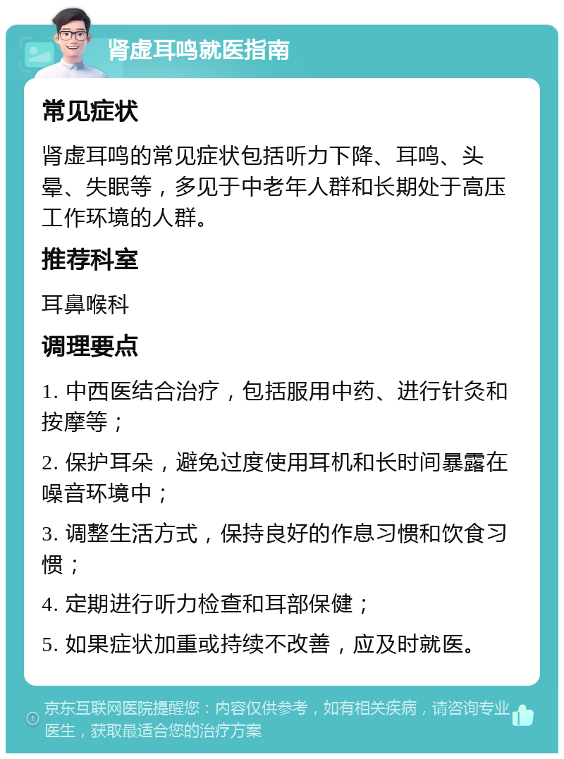 肾虚耳鸣就医指南 常见症状 肾虚耳鸣的常见症状包括听力下降、耳鸣、头晕、失眠等，多见于中老年人群和长期处于高压工作环境的人群。 推荐科室 耳鼻喉科 调理要点 1. 中西医结合治疗，包括服用中药、进行针灸和按摩等； 2. 保护耳朵，避免过度使用耳机和长时间暴露在噪音环境中； 3. 调整生活方式，保持良好的作息习惯和饮食习惯； 4. 定期进行听力检查和耳部保健； 5. 如果症状加重或持续不改善，应及时就医。