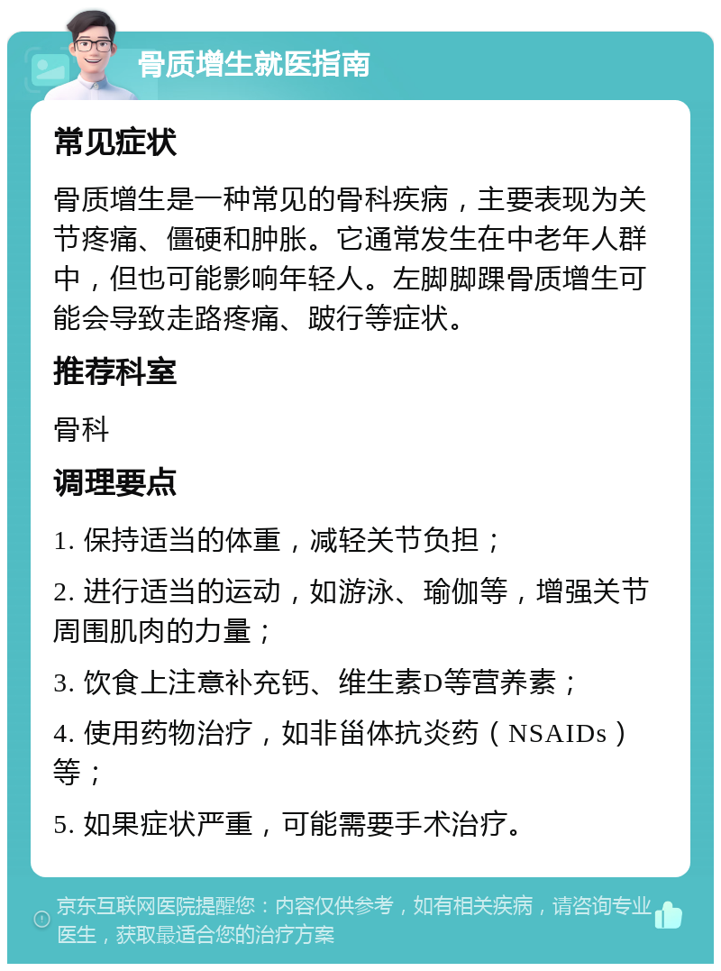 骨质增生就医指南 常见症状 骨质增生是一种常见的骨科疾病，主要表现为关节疼痛、僵硬和肿胀。它通常发生在中老年人群中，但也可能影响年轻人。左脚脚踝骨质增生可能会导致走路疼痛、跛行等症状。 推荐科室 骨科 调理要点 1. 保持适当的体重，减轻关节负担； 2. 进行适当的运动，如游泳、瑜伽等，增强关节周围肌肉的力量； 3. 饮食上注意补充钙、维生素D等营养素； 4. 使用药物治疗，如非甾体抗炎药（NSAIDs）等； 5. 如果症状严重，可能需要手术治疗。