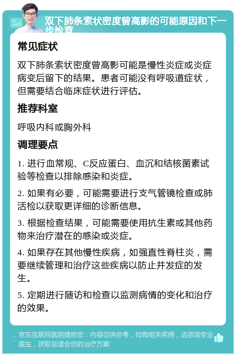 双下肺条索状密度曾高影的可能原因和下一步检查 常见症状 双下肺条索状密度曾高影可能是慢性炎症或炎症病变后留下的结果。患者可能没有呼吸道症状，但需要结合临床症状进行评估。 推荐科室 呼吸内科或胸外科 调理要点 1. 进行血常规、C反应蛋白、血沉和结核菌素试验等检查以排除感染和炎症。 2. 如果有必要，可能需要进行支气管镜检查或肺活检以获取更详细的诊断信息。 3. 根据检查结果，可能需要使用抗生素或其他药物来治疗潜在的感染或炎症。 4. 如果存在其他慢性疾病，如强直性脊柱炎，需要继续管理和治疗这些疾病以防止并发症的发生。 5. 定期进行随访和检查以监测病情的变化和治疗的效果。