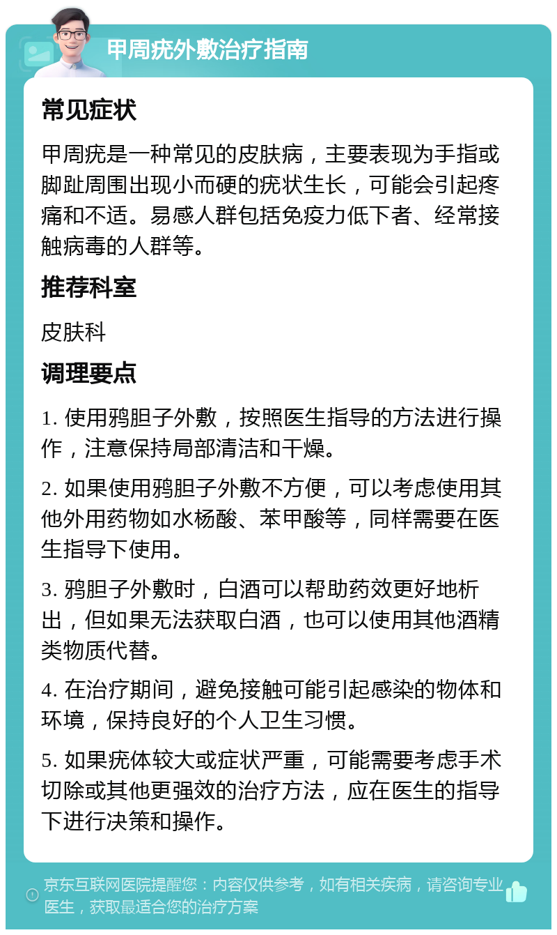 甲周疣外敷治疗指南 常见症状 甲周疣是一种常见的皮肤病，主要表现为手指或脚趾周围出现小而硬的疣状生长，可能会引起疼痛和不适。易感人群包括免疫力低下者、经常接触病毒的人群等。 推荐科室 皮肤科 调理要点 1. 使用鸦胆子外敷，按照医生指导的方法进行操作，注意保持局部清洁和干燥。 2. 如果使用鸦胆子外敷不方便，可以考虑使用其他外用药物如水杨酸、苯甲酸等，同样需要在医生指导下使用。 3. 鸦胆子外敷时，白酒可以帮助药效更好地析出，但如果无法获取白酒，也可以使用其他酒精类物质代替。 4. 在治疗期间，避免接触可能引起感染的物体和环境，保持良好的个人卫生习惯。 5. 如果疣体较大或症状严重，可能需要考虑手术切除或其他更强效的治疗方法，应在医生的指导下进行决策和操作。