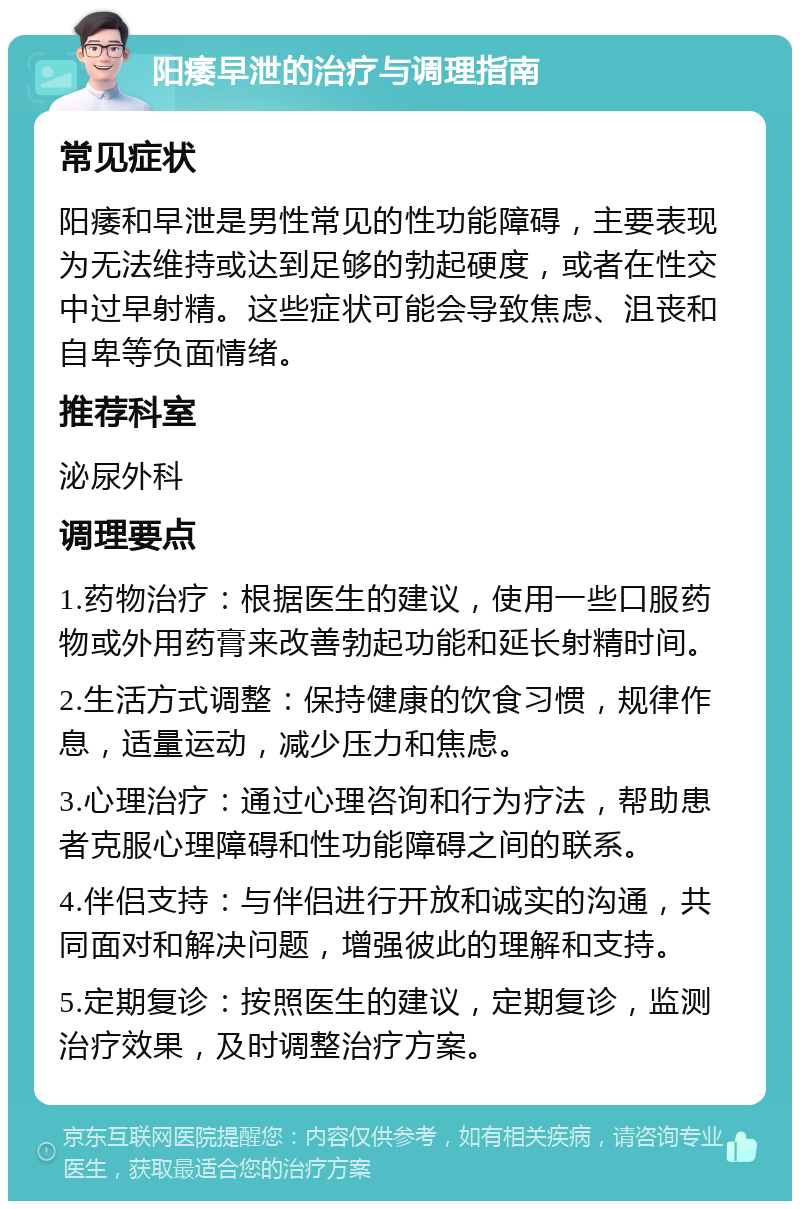 阳痿早泄的治疗与调理指南 常见症状 阳痿和早泄是男性常见的性功能障碍，主要表现为无法维持或达到足够的勃起硬度，或者在性交中过早射精。这些症状可能会导致焦虑、沮丧和自卑等负面情绪。 推荐科室 泌尿外科 调理要点 1.药物治疗：根据医生的建议，使用一些口服药物或外用药膏来改善勃起功能和延长射精时间。 2.生活方式调整：保持健康的饮食习惯，规律作息，适量运动，减少压力和焦虑。 3.心理治疗：通过心理咨询和行为疗法，帮助患者克服心理障碍和性功能障碍之间的联系。 4.伴侣支持：与伴侣进行开放和诚实的沟通，共同面对和解决问题，增强彼此的理解和支持。 5.定期复诊：按照医生的建议，定期复诊，监测治疗效果，及时调整治疗方案。