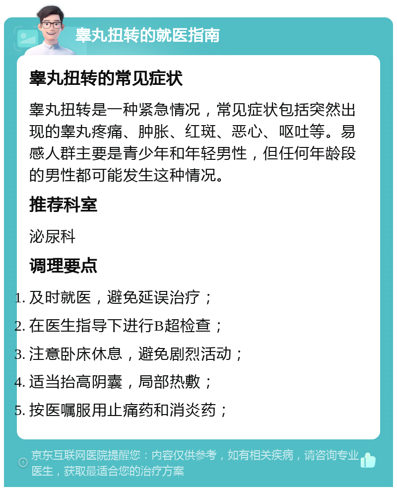 睾丸扭转的就医指南 睾丸扭转的常见症状 睾丸扭转是一种紧急情况，常见症状包括突然出现的睾丸疼痛、肿胀、红斑、恶心、呕吐等。易感人群主要是青少年和年轻男性，但任何年龄段的男性都可能发生这种情况。 推荐科室 泌尿科 调理要点 及时就医，避免延误治疗； 在医生指导下进行B超检查； 注意卧床休息，避免剧烈活动； 适当抬高阴囊，局部热敷； 按医嘱服用止痛药和消炎药；