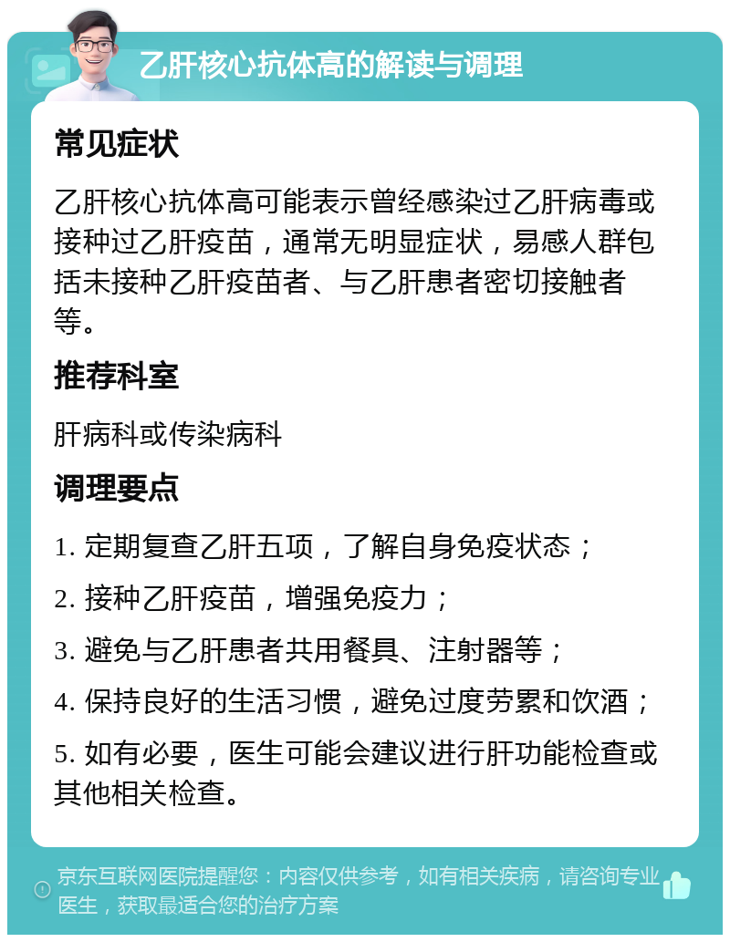 乙肝核心抗体高的解读与调理 常见症状 乙肝核心抗体高可能表示曾经感染过乙肝病毒或接种过乙肝疫苗，通常无明显症状，易感人群包括未接种乙肝疫苗者、与乙肝患者密切接触者等。 推荐科室 肝病科或传染病科 调理要点 1. 定期复查乙肝五项，了解自身免疫状态； 2. 接种乙肝疫苗，增强免疫力； 3. 避免与乙肝患者共用餐具、注射器等； 4. 保持良好的生活习惯，避免过度劳累和饮酒； 5. 如有必要，医生可能会建议进行肝功能检查或其他相关检查。