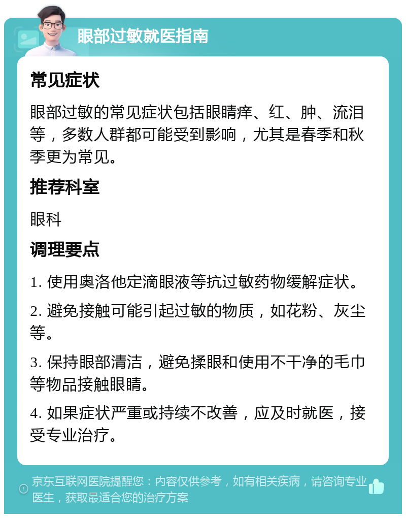 眼部过敏就医指南 常见症状 眼部过敏的常见症状包括眼睛痒、红、肿、流泪等，多数人群都可能受到影响，尤其是春季和秋季更为常见。 推荐科室 眼科 调理要点 1. 使用奥洛他定滴眼液等抗过敏药物缓解症状。 2. 避免接触可能引起过敏的物质，如花粉、灰尘等。 3. 保持眼部清洁，避免揉眼和使用不干净的毛巾等物品接触眼睛。 4. 如果症状严重或持续不改善，应及时就医，接受专业治疗。