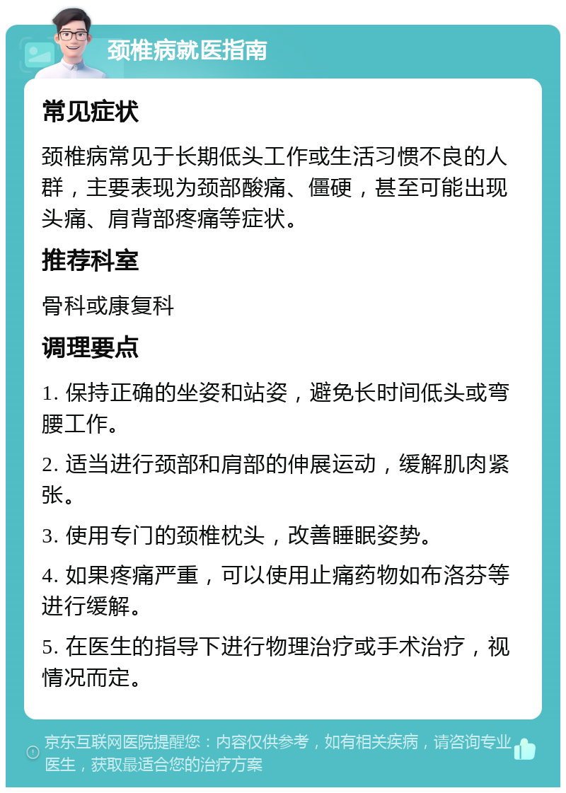 颈椎病就医指南 常见症状 颈椎病常见于长期低头工作或生活习惯不良的人群，主要表现为颈部酸痛、僵硬，甚至可能出现头痛、肩背部疼痛等症状。 推荐科室 骨科或康复科 调理要点 1. 保持正确的坐姿和站姿，避免长时间低头或弯腰工作。 2. 适当进行颈部和肩部的伸展运动，缓解肌肉紧张。 3. 使用专门的颈椎枕头，改善睡眠姿势。 4. 如果疼痛严重，可以使用止痛药物如布洛芬等进行缓解。 5. 在医生的指导下进行物理治疗或手术治疗，视情况而定。