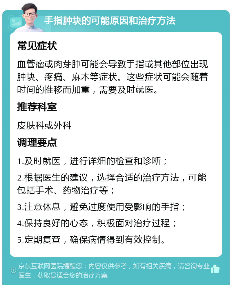 手指肿块的可能原因和治疗方法 常见症状 血管瘤或肉芽肿可能会导致手指或其他部位出现肿块、疼痛、麻木等症状。这些症状可能会随着时间的推移而加重，需要及时就医。 推荐科室 皮肤科或外科 调理要点 1.及时就医，进行详细的检查和诊断； 2.根据医生的建议，选择合适的治疗方法，可能包括手术、药物治疗等； 3.注意休息，避免过度使用受影响的手指； 4.保持良好的心态，积极面对治疗过程； 5.定期复查，确保病情得到有效控制。