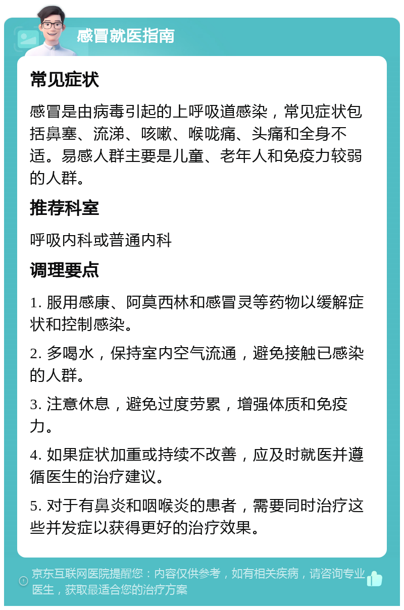 感冒就医指南 常见症状 感冒是由病毒引起的上呼吸道感染，常见症状包括鼻塞、流涕、咳嗽、喉咙痛、头痛和全身不适。易感人群主要是儿童、老年人和免疫力较弱的人群。 推荐科室 呼吸内科或普通内科 调理要点 1. 服用感康、阿莫西林和感冒灵等药物以缓解症状和控制感染。 2. 多喝水，保持室内空气流通，避免接触已感染的人群。 3. 注意休息，避免过度劳累，增强体质和免疫力。 4. 如果症状加重或持续不改善，应及时就医并遵循医生的治疗建议。 5. 对于有鼻炎和咽喉炎的患者，需要同时治疗这些并发症以获得更好的治疗效果。