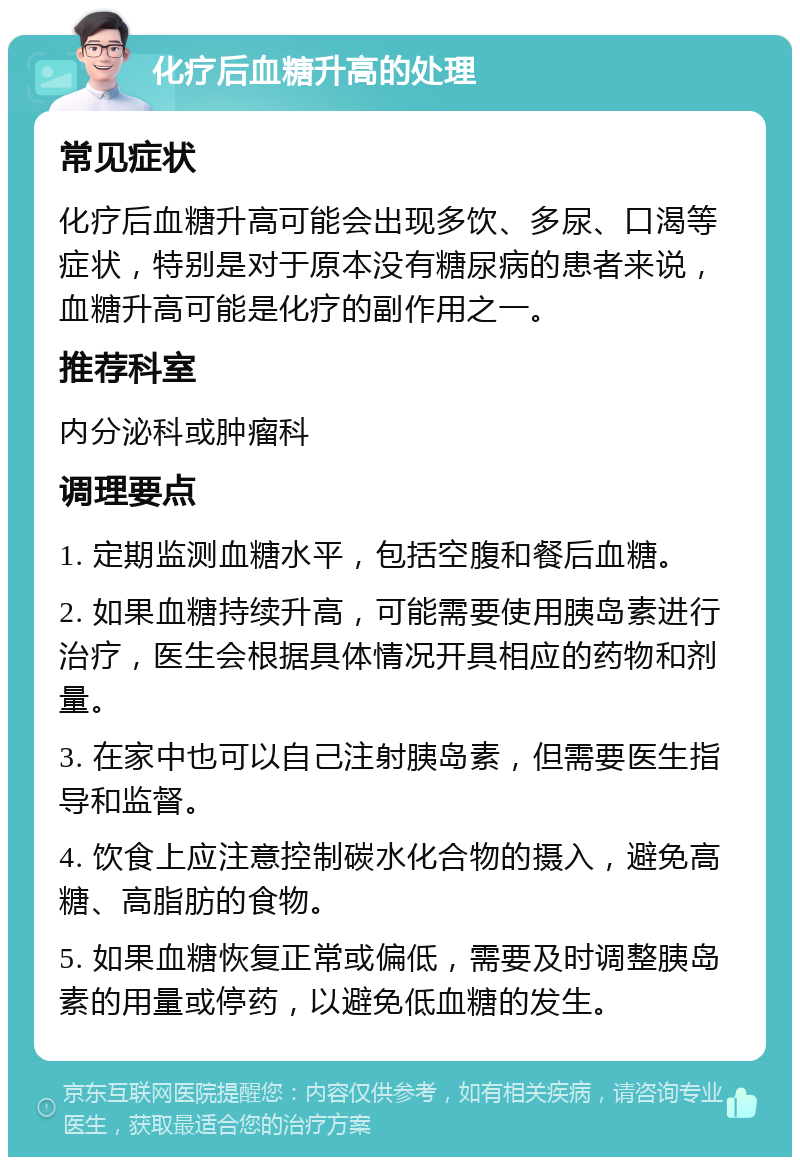 化疗后血糖升高的处理 常见症状 化疗后血糖升高可能会出现多饮、多尿、口渴等症状，特别是对于原本没有糖尿病的患者来说，血糖升高可能是化疗的副作用之一。 推荐科室 内分泌科或肿瘤科 调理要点 1. 定期监测血糖水平，包括空腹和餐后血糖。 2. 如果血糖持续升高，可能需要使用胰岛素进行治疗，医生会根据具体情况开具相应的药物和剂量。 3. 在家中也可以自己注射胰岛素，但需要医生指导和监督。 4. 饮食上应注意控制碳水化合物的摄入，避免高糖、高脂肪的食物。 5. 如果血糖恢复正常或偏低，需要及时调整胰岛素的用量或停药，以避免低血糖的发生。