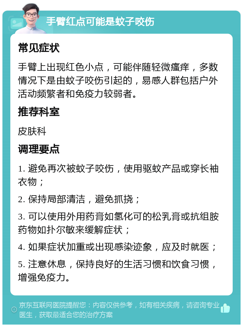 手臂红点可能是蚊子咬伤 常见症状 手臂上出现红色小点，可能伴随轻微瘙痒，多数情况下是由蚊子咬伤引起的，易感人群包括户外活动频繁者和免疫力较弱者。 推荐科室 皮肤科 调理要点 1. 避免再次被蚊子咬伤，使用驱蚊产品或穿长袖衣物； 2. 保持局部清洁，避免抓挠； 3. 可以使用外用药膏如氢化可的松乳膏或抗组胺药物如扑尔敏来缓解症状； 4. 如果症状加重或出现感染迹象，应及时就医； 5. 注意休息，保持良好的生活习惯和饮食习惯，增强免疫力。