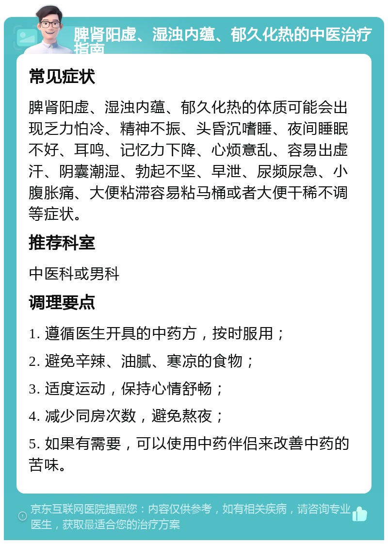 脾肾阳虚、湿浊内蕴、郁久化热的中医治疗指南 常见症状 脾肾阳虚、湿浊内蕴、郁久化热的体质可能会出现乏力怕冷、精神不振、头昏沉嗜睡、夜间睡眠不好、耳鸣、记忆力下降、心烦意乱、容易出虚汗、阴囊潮湿、勃起不坚、早泄、尿频尿急、小腹胀痛、大便粘滞容易粘马桶或者大便干稀不调等症状。 推荐科室 中医科或男科 调理要点 1. 遵循医生开具的中药方，按时服用； 2. 避免辛辣、油腻、寒凉的食物； 3. 适度运动，保持心情舒畅； 4. 减少同房次数，避免熬夜； 5. 如果有需要，可以使用中药伴侣来改善中药的苦味。