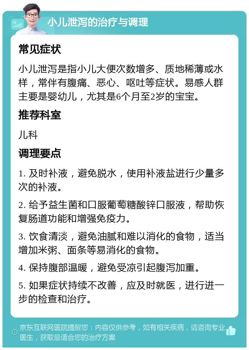 小儿泄泻的治疗与调理 常见症状 小儿泄泻是指小儿大便次数增多、质地稀薄或水样，常伴有腹痛、恶心、呕吐等症状。易感人群主要是婴幼儿，尤其是6个月至2岁的宝宝。 推荐科室 儿科 调理要点 1. 及时补液，避免脱水，使用补液盐进行少量多次的补液。 2. 给予益生菌和口服葡萄糖酸锌口服液，帮助恢复肠道功能和增强免疫力。 3. 饮食清淡，避免油腻和难以消化的食物，适当增加米粥、面条等易消化的食物。 4. 保持腹部温暖，避免受凉引起腹泻加重。 5. 如果症状持续不改善，应及时就医，进行进一步的检查和治疗。