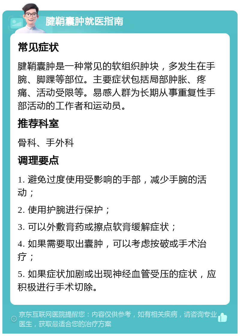 腱鞘囊肿就医指南 常见症状 腱鞘囊肿是一种常见的软组织肿块，多发生在手腕、脚踝等部位。主要症状包括局部肿胀、疼痛、活动受限等。易感人群为长期从事重复性手部活动的工作者和运动员。 推荐科室 骨科、手外科 调理要点 1. 避免过度使用受影响的手部，减少手腕的活动； 2. 使用护腕进行保护； 3. 可以外敷膏药或擦点软膏缓解症状； 4. 如果需要取出囊肿，可以考虑按破或手术治疗； 5. 如果症状加剧或出现神经血管受压的症状，应积极进行手术切除。