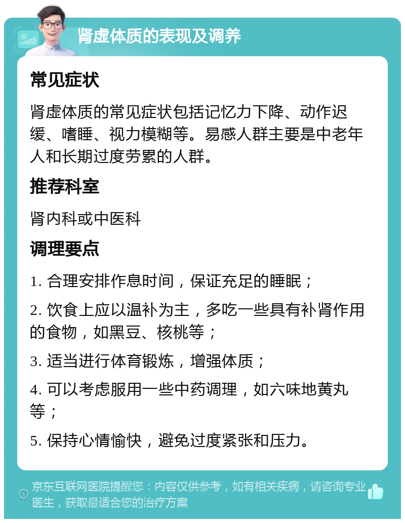 肾虚体质的表现及调养 常见症状 肾虚体质的常见症状包括记忆力下降、动作迟缓、嗜睡、视力模糊等。易感人群主要是中老年人和长期过度劳累的人群。 推荐科室 肾内科或中医科 调理要点 1. 合理安排作息时间，保证充足的睡眠； 2. 饮食上应以温补为主，多吃一些具有补肾作用的食物，如黑豆、核桃等； 3. 适当进行体育锻炼，增强体质； 4. 可以考虑服用一些中药调理，如六味地黄丸等； 5. 保持心情愉快，避免过度紧张和压力。