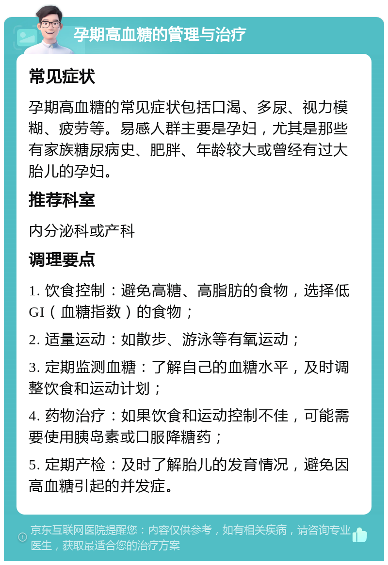 孕期高血糖的管理与治疗 常见症状 孕期高血糖的常见症状包括口渴、多尿、视力模糊、疲劳等。易感人群主要是孕妇，尤其是那些有家族糖尿病史、肥胖、年龄较大或曾经有过大胎儿的孕妇。 推荐科室 内分泌科或产科 调理要点 1. 饮食控制：避免高糖、高脂肪的食物，选择低GI（血糖指数）的食物； 2. 适量运动：如散步、游泳等有氧运动； 3. 定期监测血糖：了解自己的血糖水平，及时调整饮食和运动计划； 4. 药物治疗：如果饮食和运动控制不佳，可能需要使用胰岛素或口服降糖药； 5. 定期产检：及时了解胎儿的发育情况，避免因高血糖引起的并发症。