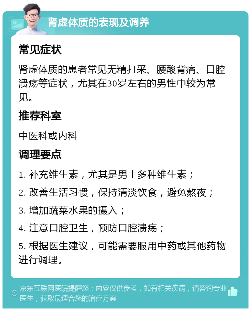 肾虚体质的表现及调养 常见症状 肾虚体质的患者常见无精打采、腰酸背痛、口腔溃疡等症状，尤其在30岁左右的男性中较为常见。 推荐科室 中医科或内科 调理要点 1. 补充维生素，尤其是男士多种维生素； 2. 改善生活习惯，保持清淡饮食，避免熬夜； 3. 增加蔬菜水果的摄入； 4. 注意口腔卫生，预防口腔溃疡； 5. 根据医生建议，可能需要服用中药或其他药物进行调理。