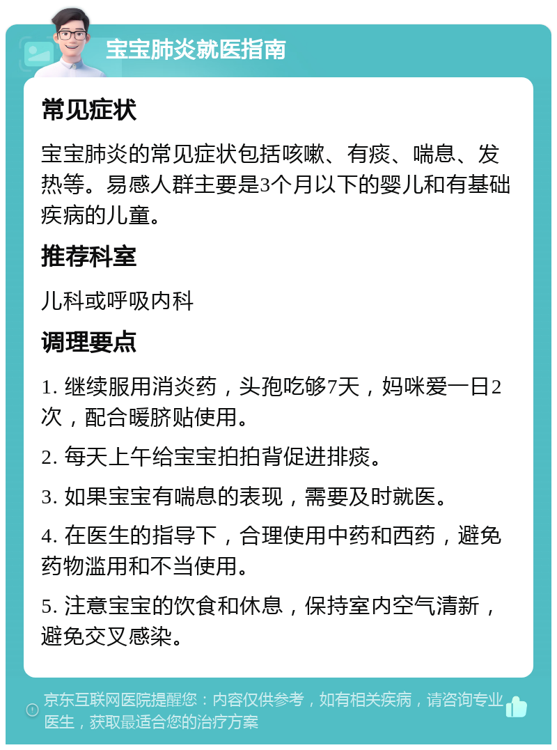 宝宝肺炎就医指南 常见症状 宝宝肺炎的常见症状包括咳嗽、有痰、喘息、发热等。易感人群主要是3个月以下的婴儿和有基础疾病的儿童。 推荐科室 儿科或呼吸内科 调理要点 1. 继续服用消炎药，头孢吃够7天，妈咪爱一日2次，配合暖脐贴使用。 2. 每天上午给宝宝拍拍背促进排痰。 3. 如果宝宝有喘息的表现，需要及时就医。 4. 在医生的指导下，合理使用中药和西药，避免药物滥用和不当使用。 5. 注意宝宝的饮食和休息，保持室内空气清新，避免交叉感染。