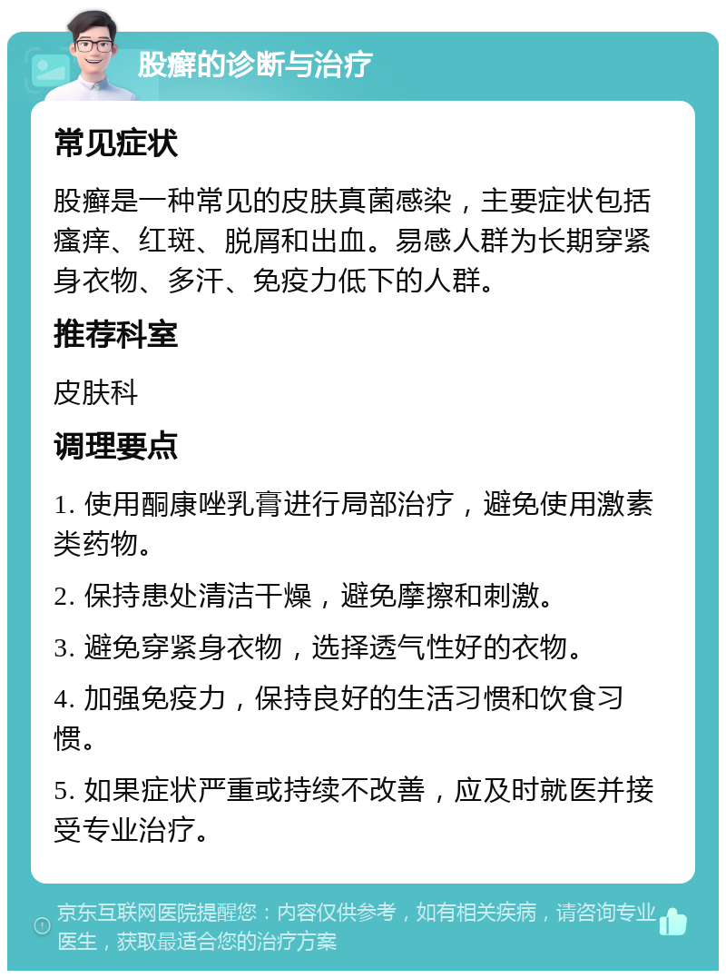 股癣的诊断与治疗 常见症状 股癣是一种常见的皮肤真菌感染，主要症状包括瘙痒、红斑、脱屑和出血。易感人群为长期穿紧身衣物、多汗、免疫力低下的人群。 推荐科室 皮肤科 调理要点 1. 使用酮康唑乳膏进行局部治疗，避免使用激素类药物。 2. 保持患处清洁干燥，避免摩擦和刺激。 3. 避免穿紧身衣物，选择透气性好的衣物。 4. 加强免疫力，保持良好的生活习惯和饮食习惯。 5. 如果症状严重或持续不改善，应及时就医并接受专业治疗。