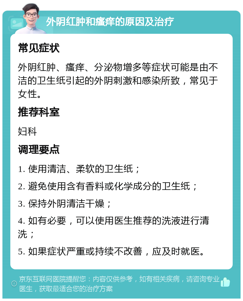 外阴红肿和瘙痒的原因及治疗 常见症状 外阴红肿、瘙痒、分泌物增多等症状可能是由不洁的卫生纸引起的外阴刺激和感染所致，常见于女性。 推荐科室 妇科 调理要点 1. 使用清洁、柔软的卫生纸； 2. 避免使用含有香料或化学成分的卫生纸； 3. 保持外阴清洁干燥； 4. 如有必要，可以使用医生推荐的洗液进行清洗； 5. 如果症状严重或持续不改善，应及时就医。