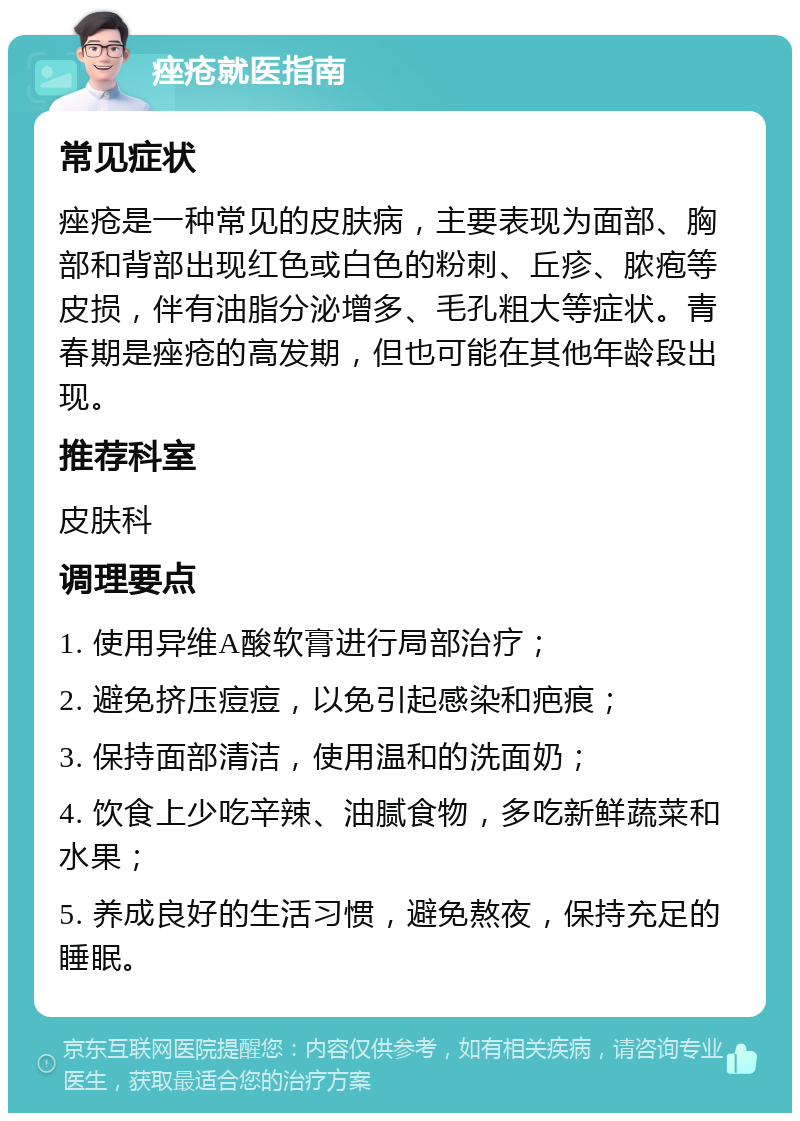 痤疮就医指南 常见症状 痤疮是一种常见的皮肤病，主要表现为面部、胸部和背部出现红色或白色的粉刺、丘疹、脓疱等皮损，伴有油脂分泌增多、毛孔粗大等症状。青春期是痤疮的高发期，但也可能在其他年龄段出现。 推荐科室 皮肤科 调理要点 1. 使用异维A酸软膏进行局部治疗； 2. 避免挤压痘痘，以免引起感染和疤痕； 3. 保持面部清洁，使用温和的洗面奶； 4. 饮食上少吃辛辣、油腻食物，多吃新鲜蔬菜和水果； 5. 养成良好的生活习惯，避免熬夜，保持充足的睡眠。