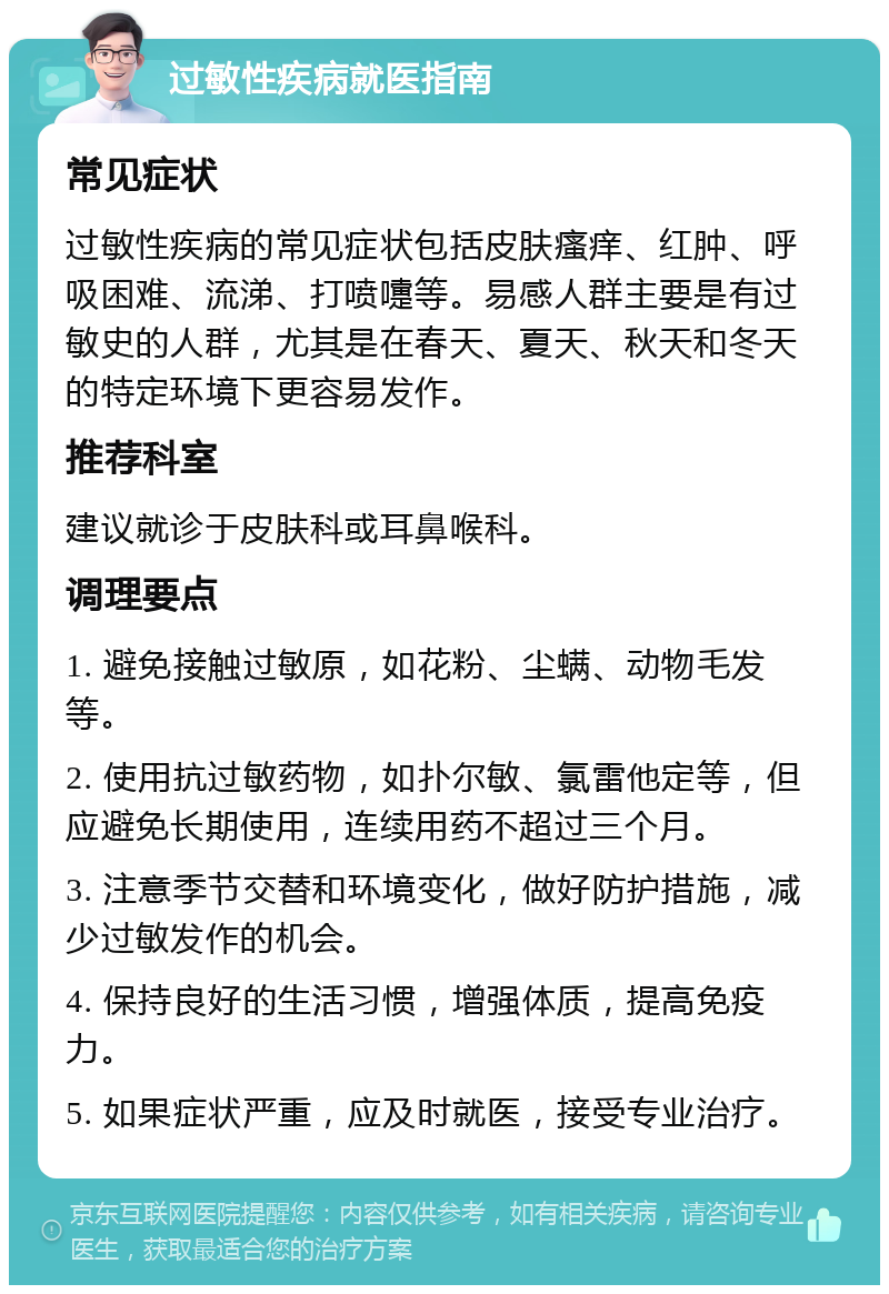 过敏性疾病就医指南 常见症状 过敏性疾病的常见症状包括皮肤瘙痒、红肿、呼吸困难、流涕、打喷嚏等。易感人群主要是有过敏史的人群，尤其是在春天、夏天、秋天和冬天的特定环境下更容易发作。 推荐科室 建议就诊于皮肤科或耳鼻喉科。 调理要点 1. 避免接触过敏原，如花粉、尘螨、动物毛发等。 2. 使用抗过敏药物，如扑尔敏、氯雷他定等，但应避免长期使用，连续用药不超过三个月。 3. 注意季节交替和环境变化，做好防护措施，减少过敏发作的机会。 4. 保持良好的生活习惯，增强体质，提高免疫力。 5. 如果症状严重，应及时就医，接受专业治疗。