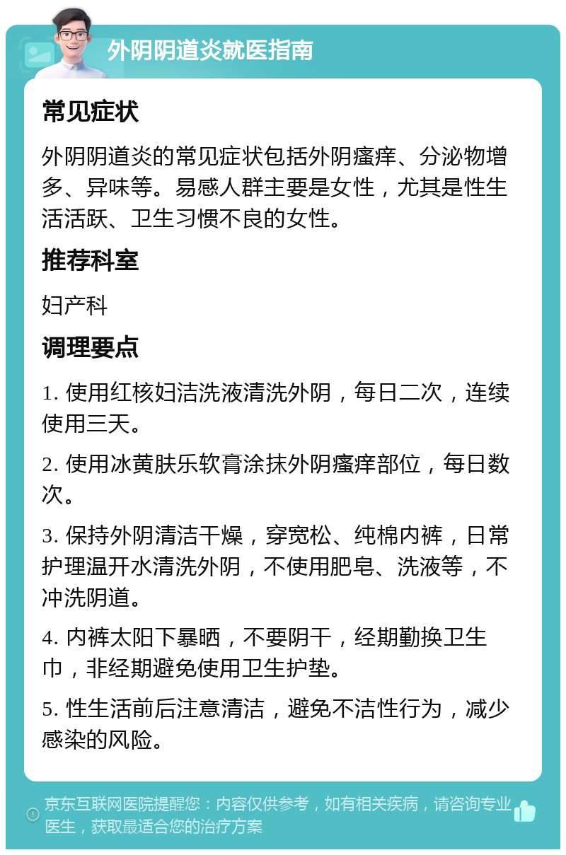 外阴阴道炎就医指南 常见症状 外阴阴道炎的常见症状包括外阴瘙痒、分泌物增多、异味等。易感人群主要是女性，尤其是性生活活跃、卫生习惯不良的女性。 推荐科室 妇产科 调理要点 1. 使用红核妇洁洗液清洗外阴，每日二次，连续使用三天。 2. 使用冰黄肤乐软膏涂抹外阴瘙痒部位，每日数次。 3. 保持外阴清洁干燥，穿宽松、纯棉内裤，日常护理温开水清洗外阴，不使用肥皂、洗液等，不冲洗阴道。 4. 内裤太阳下暴晒，不要阴干，经期勤换卫生巾，非经期避免使用卫生护垫。 5. 性生活前后注意清洁，避免不洁性行为，减少感染的风险。