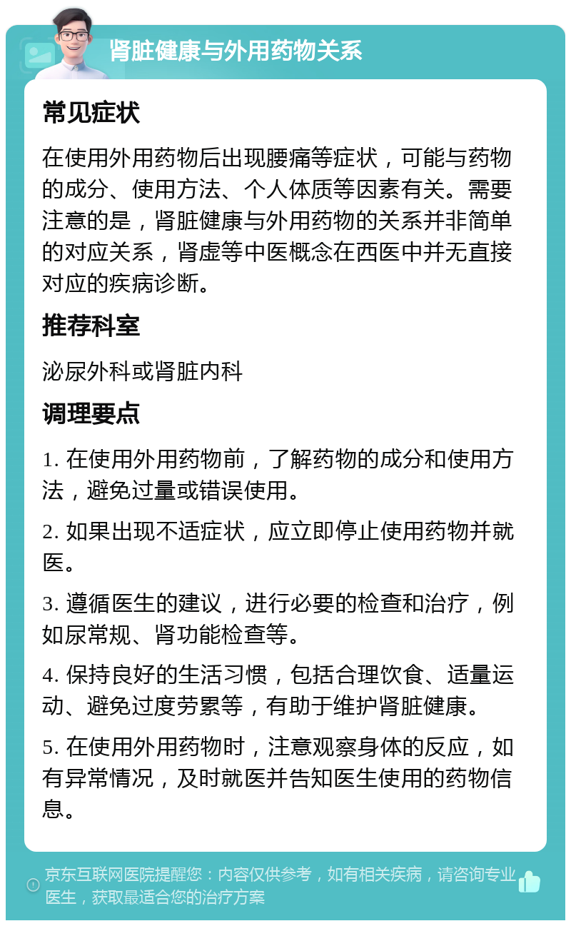 肾脏健康与外用药物关系 常见症状 在使用外用药物后出现腰痛等症状，可能与药物的成分、使用方法、个人体质等因素有关。需要注意的是，肾脏健康与外用药物的关系并非简单的对应关系，肾虚等中医概念在西医中并无直接对应的疾病诊断。 推荐科室 泌尿外科或肾脏内科 调理要点 1. 在使用外用药物前，了解药物的成分和使用方法，避免过量或错误使用。 2. 如果出现不适症状，应立即停止使用药物并就医。 3. 遵循医生的建议，进行必要的检查和治疗，例如尿常规、肾功能检查等。 4. 保持良好的生活习惯，包括合理饮食、适量运动、避免过度劳累等，有助于维护肾脏健康。 5. 在使用外用药物时，注意观察身体的反应，如有异常情况，及时就医并告知医生使用的药物信息。