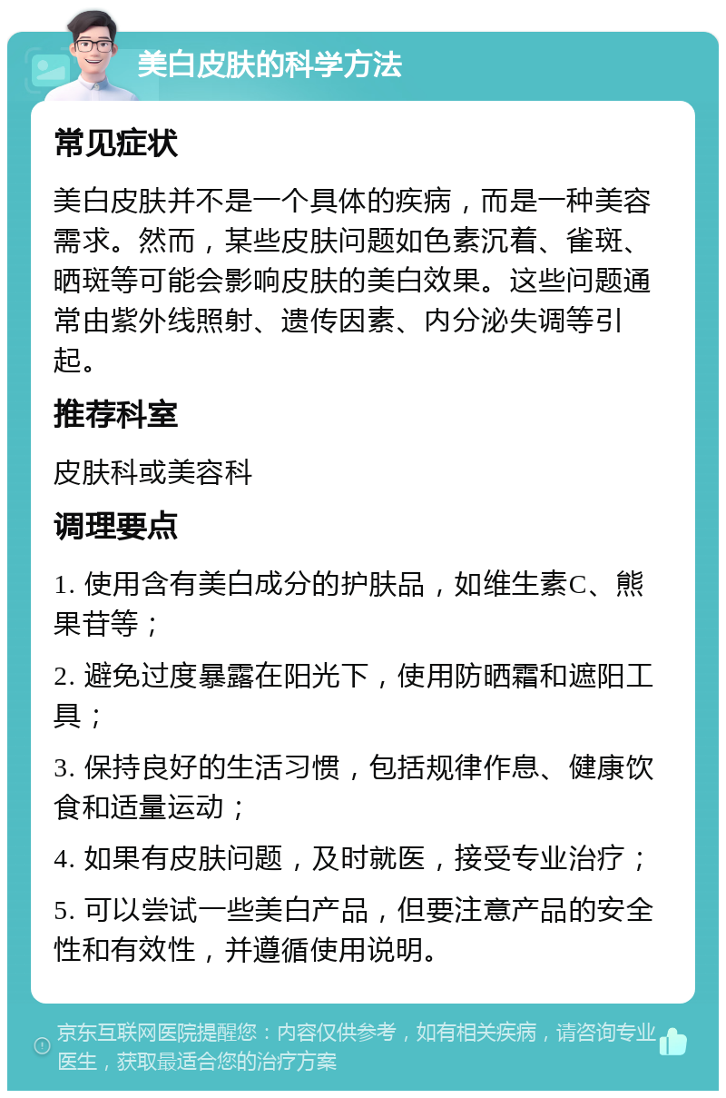 美白皮肤的科学方法 常见症状 美白皮肤并不是一个具体的疾病，而是一种美容需求。然而，某些皮肤问题如色素沉着、雀斑、晒斑等可能会影响皮肤的美白效果。这些问题通常由紫外线照射、遗传因素、内分泌失调等引起。 推荐科室 皮肤科或美容科 调理要点 1. 使用含有美白成分的护肤品，如维生素C、熊果苷等； 2. 避免过度暴露在阳光下，使用防晒霜和遮阳工具； 3. 保持良好的生活习惯，包括规律作息、健康饮食和适量运动； 4. 如果有皮肤问题，及时就医，接受专业治疗； 5. 可以尝试一些美白产品，但要注意产品的安全性和有效性，并遵循使用说明。