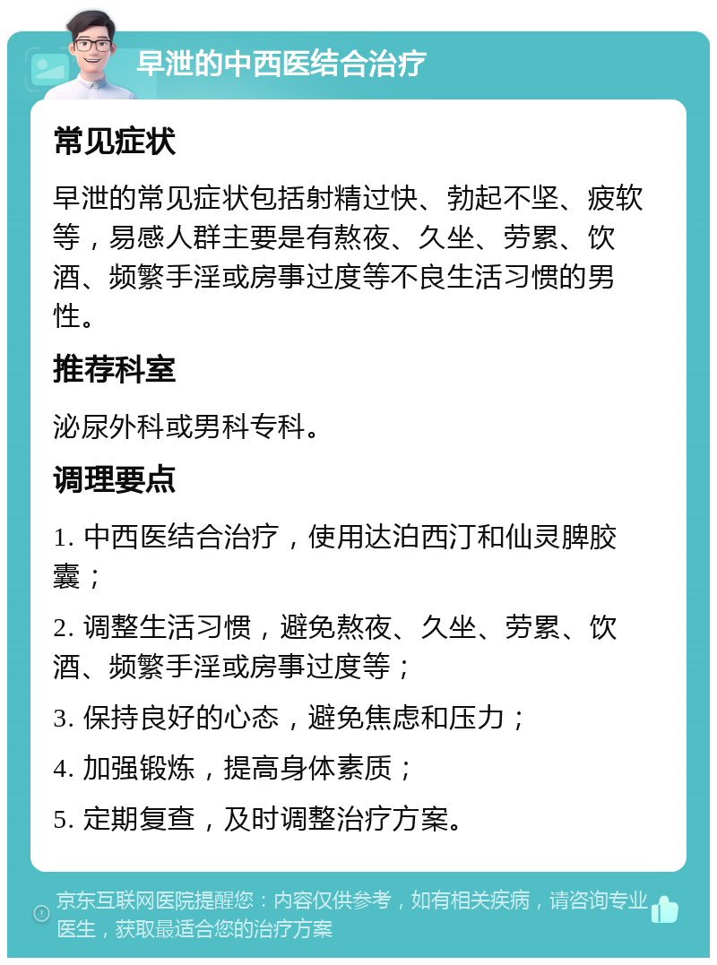 早泄的中西医结合治疗 常见症状 早泄的常见症状包括射精过快、勃起不坚、疲软等，易感人群主要是有熬夜、久坐、劳累、饮酒、频繁手淫或房事过度等不良生活习惯的男性。 推荐科室 泌尿外科或男科专科。 调理要点 1. 中西医结合治疗，使用达泊西汀和仙灵脾胶囊； 2. 调整生活习惯，避免熬夜、久坐、劳累、饮酒、频繁手淫或房事过度等； 3. 保持良好的心态，避免焦虑和压力； 4. 加强锻炼，提高身体素质； 5. 定期复查，及时调整治疗方案。