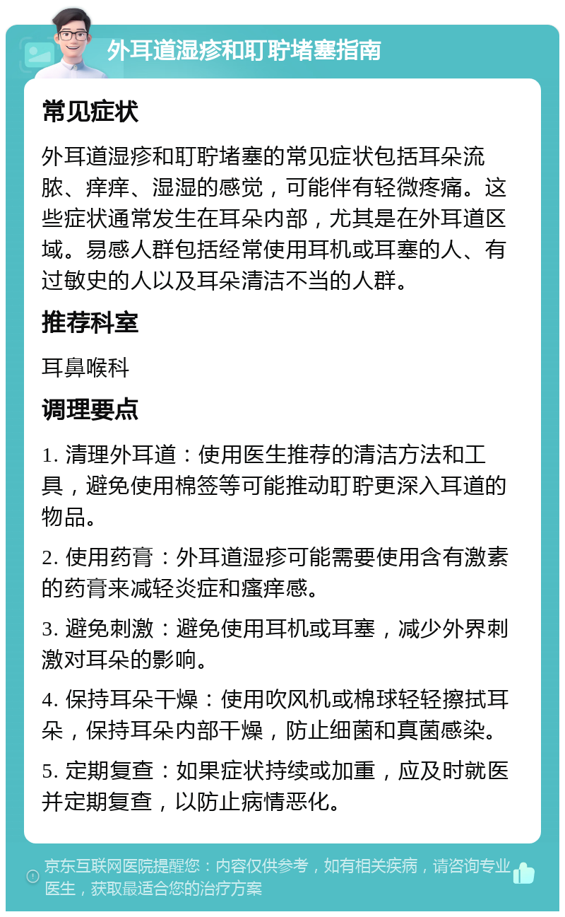 外耳道湿疹和耵聍堵塞指南 常见症状 外耳道湿疹和耵聍堵塞的常见症状包括耳朵流脓、痒痒、湿湿的感觉，可能伴有轻微疼痛。这些症状通常发生在耳朵内部，尤其是在外耳道区域。易感人群包括经常使用耳机或耳塞的人、有过敏史的人以及耳朵清洁不当的人群。 推荐科室 耳鼻喉科 调理要点 1. 清理外耳道：使用医生推荐的清洁方法和工具，避免使用棉签等可能推动耵聍更深入耳道的物品。 2. 使用药膏：外耳道湿疹可能需要使用含有激素的药膏来减轻炎症和瘙痒感。 3. 避免刺激：避免使用耳机或耳塞，减少外界刺激对耳朵的影响。 4. 保持耳朵干燥：使用吹风机或棉球轻轻擦拭耳朵，保持耳朵内部干燥，防止细菌和真菌感染。 5. 定期复查：如果症状持续或加重，应及时就医并定期复查，以防止病情恶化。