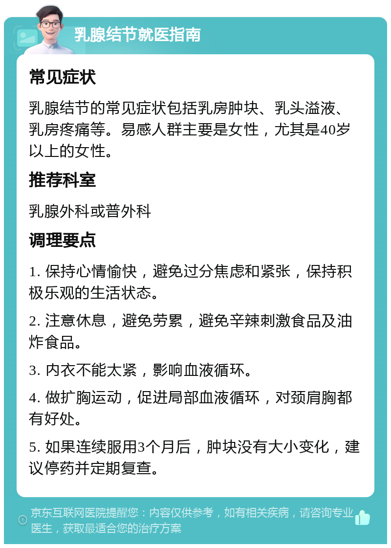 乳腺结节就医指南 常见症状 乳腺结节的常见症状包括乳房肿块、乳头溢液、乳房疼痛等。易感人群主要是女性，尤其是40岁以上的女性。 推荐科室 乳腺外科或普外科 调理要点 1. 保持心情愉快，避免过分焦虑和紧张，保持积极乐观的生活状态。 2. 注意休息，避免劳累，避免辛辣刺激食品及油炸食品。 3. 内衣不能太紧，影响血液循环。 4. 做扩胸运动，促进局部血液循环，对颈肩胸都有好处。 5. 如果连续服用3个月后，肿块没有大小变化，建议停药并定期复查。