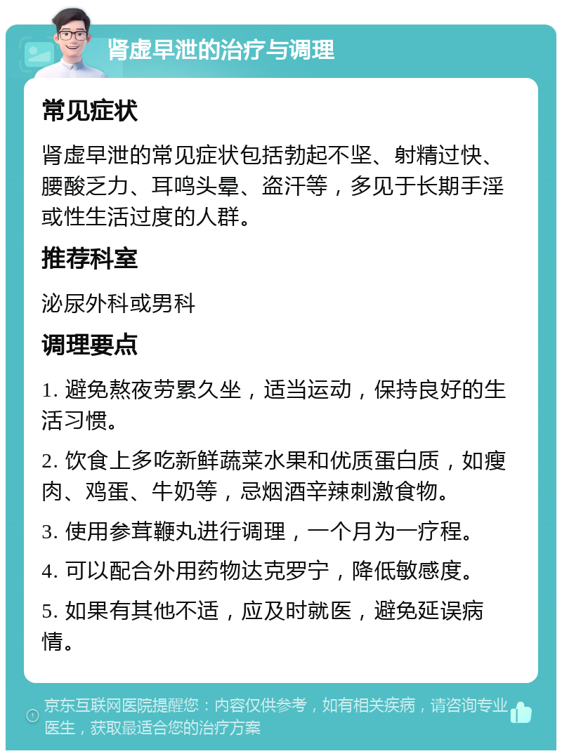 肾虚早泄的治疗与调理 常见症状 肾虚早泄的常见症状包括勃起不坚、射精过快、腰酸乏力、耳鸣头晕、盗汗等，多见于长期手淫或性生活过度的人群。 推荐科室 泌尿外科或男科 调理要点 1. 避免熬夜劳累久坐，适当运动，保持良好的生活习惯。 2. 饮食上多吃新鲜蔬菜水果和优质蛋白质，如瘦肉、鸡蛋、牛奶等，忌烟酒辛辣刺激食物。 3. 使用参茸鞭丸进行调理，一个月为一疗程。 4. 可以配合外用药物达克罗宁，降低敏感度。 5. 如果有其他不适，应及时就医，避免延误病情。