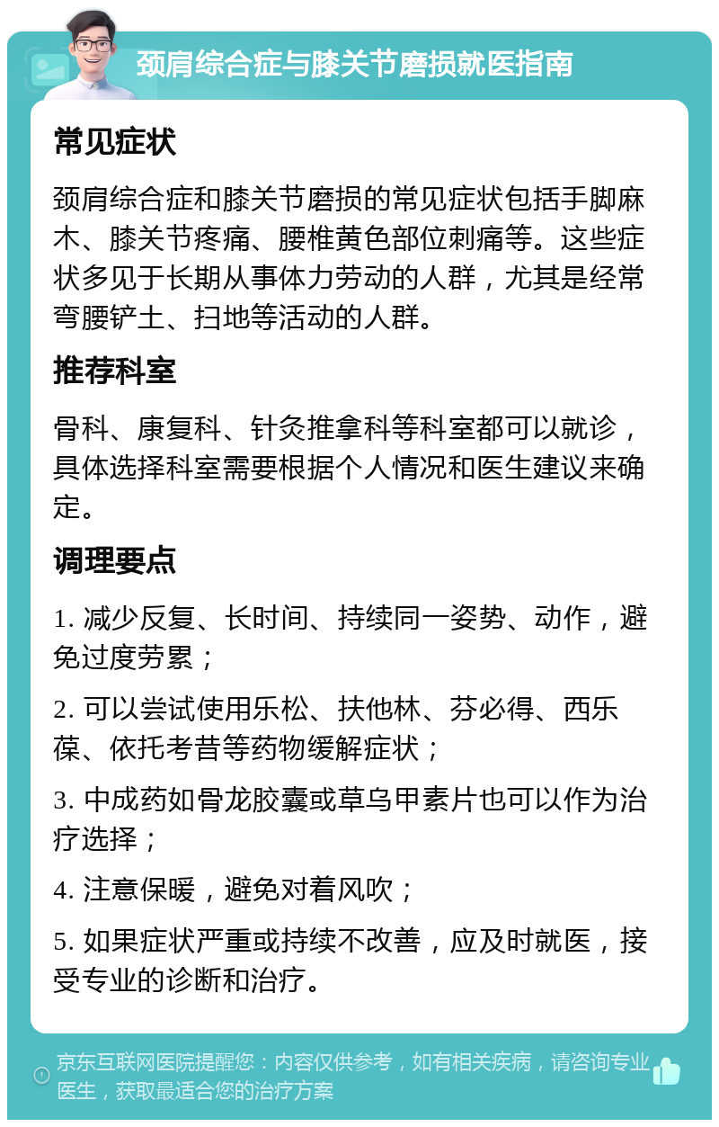 颈肩综合症与膝关节磨损就医指南 常见症状 颈肩综合症和膝关节磨损的常见症状包括手脚麻木、膝关节疼痛、腰椎黄色部位刺痛等。这些症状多见于长期从事体力劳动的人群，尤其是经常弯腰铲土、扫地等活动的人群。 推荐科室 骨科、康复科、针灸推拿科等科室都可以就诊，具体选择科室需要根据个人情况和医生建议来确定。 调理要点 1. 减少反复、长时间、持续同一姿势、动作，避免过度劳累； 2. 可以尝试使用乐松、扶他林、芬必得、西乐葆、依托考昔等药物缓解症状； 3. 中成药如骨龙胶囊或草乌甲素片也可以作为治疗选择； 4. 注意保暖，避免对着风吹； 5. 如果症状严重或持续不改善，应及时就医，接受专业的诊断和治疗。