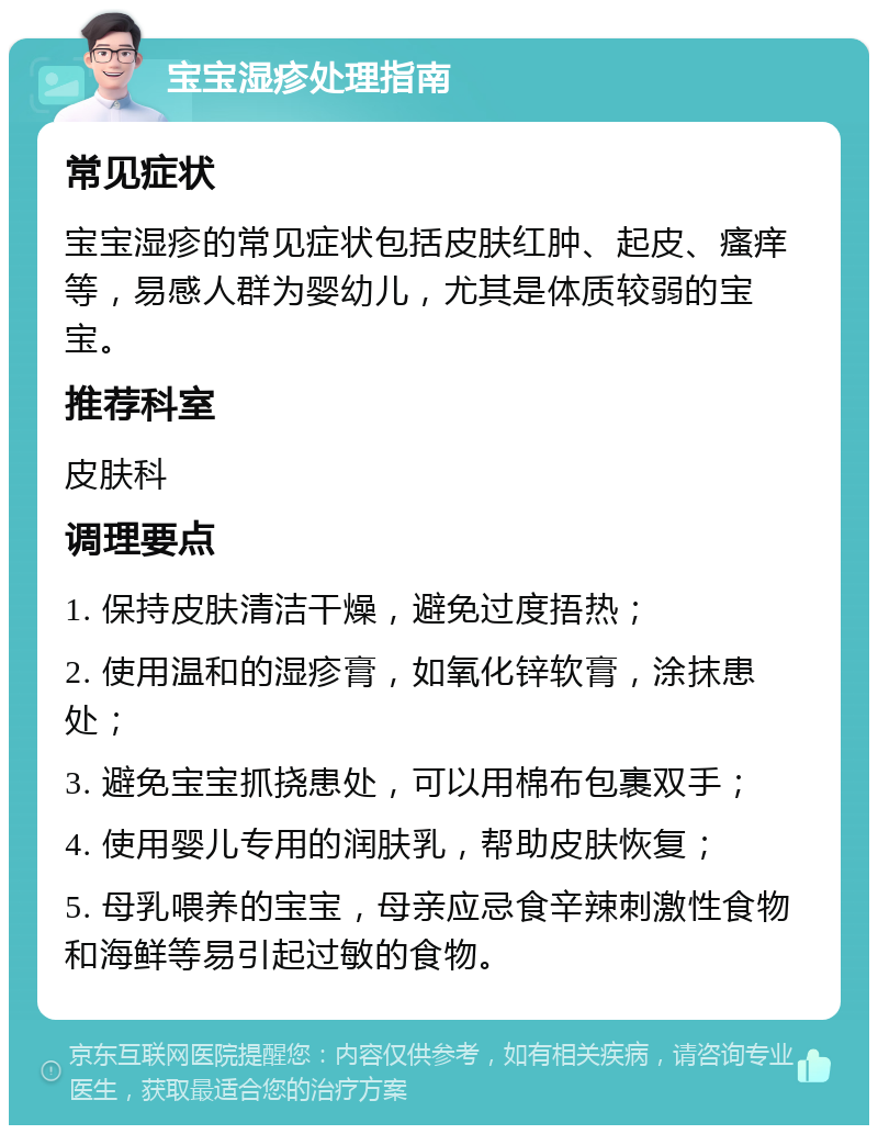 宝宝湿疹处理指南 常见症状 宝宝湿疹的常见症状包括皮肤红肿、起皮、瘙痒等，易感人群为婴幼儿，尤其是体质较弱的宝宝。 推荐科室 皮肤科 调理要点 1. 保持皮肤清洁干燥，避免过度捂热； 2. 使用温和的湿疹膏，如氧化锌软膏，涂抹患处； 3. 避免宝宝抓挠患处，可以用棉布包裹双手； 4. 使用婴儿专用的润肤乳，帮助皮肤恢复； 5. 母乳喂养的宝宝，母亲应忌食辛辣刺激性食物和海鲜等易引起过敏的食物。