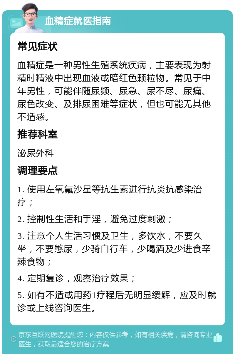 血精症就医指南 常见症状 血精症是一种男性生殖系统疾病，主要表现为射精时精液中出现血液或暗红色颗粒物。常见于中年男性，可能伴随尿频、尿急、尿不尽、尿痛、尿色改变、及排尿困难等症状，但也可能无其他不适感。 推荐科室 泌尿外科 调理要点 1. 使用左氧氟沙星等抗生素进行抗炎抗感染治疗； 2. 控制性生活和手淫，避免过度刺激； 3. 注意个人生活习惯及卫生，多饮水，不要久坐，不要憋尿，少骑自行车，少喝酒及少进食辛辣食物； 4. 定期复诊，观察治疗效果； 5. 如有不适或用药1疗程后无明显缓解，应及时就诊或上线咨询医生。