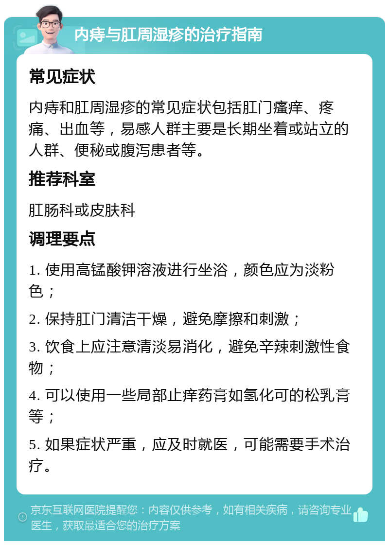 内痔与肛周湿疹的治疗指南 常见症状 内痔和肛周湿疹的常见症状包括肛门瘙痒、疼痛、出血等，易感人群主要是长期坐着或站立的人群、便秘或腹泻患者等。 推荐科室 肛肠科或皮肤科 调理要点 1. 使用高锰酸钾溶液进行坐浴，颜色应为淡粉色； 2. 保持肛门清洁干燥，避免摩擦和刺激； 3. 饮食上应注意清淡易消化，避免辛辣刺激性食物； 4. 可以使用一些局部止痒药膏如氢化可的松乳膏等； 5. 如果症状严重，应及时就医，可能需要手术治疗。