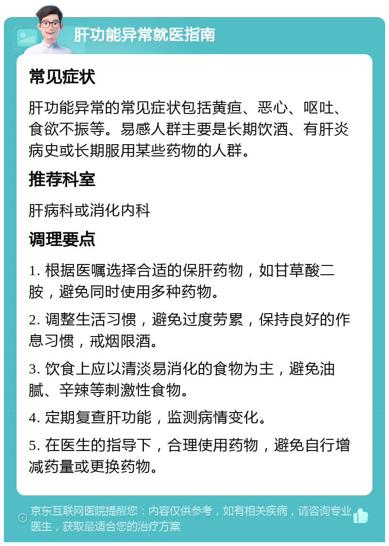 肝功能异常就医指南 常见症状 肝功能异常的常见症状包括黄疸、恶心、呕吐、食欲不振等。易感人群主要是长期饮酒、有肝炎病史或长期服用某些药物的人群。 推荐科室 肝病科或消化内科 调理要点 1. 根据医嘱选择合适的保肝药物，如甘草酸二胺，避免同时使用多种药物。 2. 调整生活习惯，避免过度劳累，保持良好的作息习惯，戒烟限酒。 3. 饮食上应以清淡易消化的食物为主，避免油腻、辛辣等刺激性食物。 4. 定期复查肝功能，监测病情变化。 5. 在医生的指导下，合理使用药物，避免自行增减药量或更换药物。