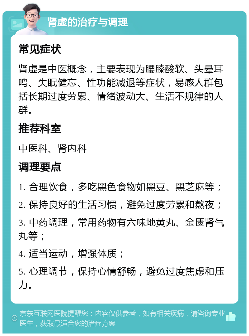 肾虚的治疗与调理 常见症状 肾虚是中医概念，主要表现为腰膝酸软、头晕耳鸣、失眠健忘、性功能减退等症状，易感人群包括长期过度劳累、情绪波动大、生活不规律的人群。 推荐科室 中医科、肾内科 调理要点 1. 合理饮食，多吃黑色食物如黑豆、黑芝麻等； 2. 保持良好的生活习惯，避免过度劳累和熬夜； 3. 中药调理，常用药物有六味地黄丸、金匮肾气丸等； 4. 适当运动，增强体质； 5. 心理调节，保持心情舒畅，避免过度焦虑和压力。