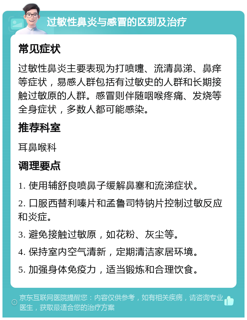 过敏性鼻炎与感冒的区别及治疗 常见症状 过敏性鼻炎主要表现为打喷嚏、流清鼻涕、鼻痒等症状，易感人群包括有过敏史的人群和长期接触过敏原的人群。感冒则伴随咽喉疼痛、发烧等全身症状，多数人都可能感染。 推荐科室 耳鼻喉科 调理要点 1. 使用辅舒良喷鼻子缓解鼻塞和流涕症状。 2. 口服西替利嗪片和孟鲁司特钠片控制过敏反应和炎症。 3. 避免接触过敏原，如花粉、灰尘等。 4. 保持室内空气清新，定期清洁家居环境。 5. 加强身体免疫力，适当锻炼和合理饮食。